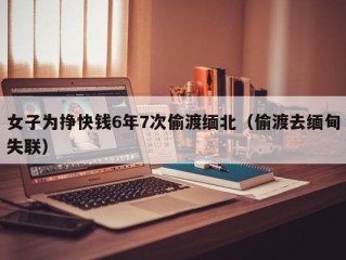 女子为挣快钱6年7次偷渡缅北（偷渡去缅甸失联）