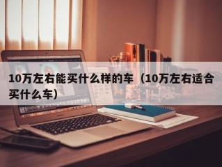10万左右能买什么样的车（10万左右适合买什么车）