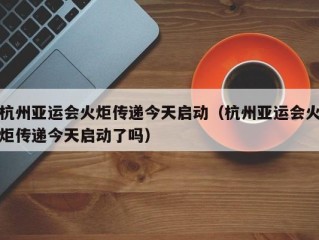 杭州亚运会火炬传递今天启动（杭州亚运会火炬传递今天启动了吗）