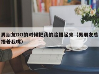 男朋友DO的时候把我的脸捂起来（男朋友总捂着我嘴）