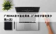 广州DNA亲子鉴定费用（广州亲子鉴定多少钱一次）
