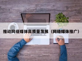 推动网络媒体高质量发展（网络媒体推广）