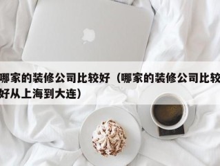哪家的装修公司比较好（哪家的装修公司比较好从上海到大连）