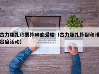 古力娜扎称要摔碎恋爱脑（古力娜扎摔倒和谁出席活动）