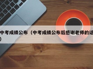中考成绩公布（中考成绩公布后感谢老师的话）