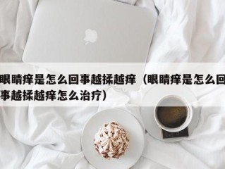 眼睛痒是怎么回事越揉越痒（眼睛痒是怎么回事越揉越痒怎么治疗）