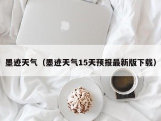 墨迹天气（墨迹天气15天预报最新版下载）