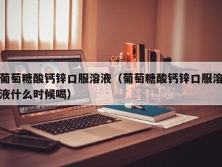 葡萄糖酸钙锌口服溶液（葡萄糖酸钙锌口服溶液什么时候喝）