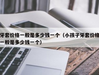 牙套价格一般是多少钱一个（小孩子牙套价格一般是多少钱一个）