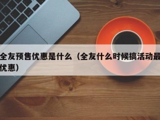 全友预售优惠是什么（全友什么时候搞活动最优惠）