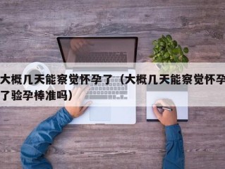 大概几天能察觉怀孕了（大概几天能察觉怀孕了验孕棒准吗）