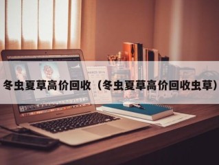 冬虫夏草高价回收（冬虫夏草高价回收虫草）