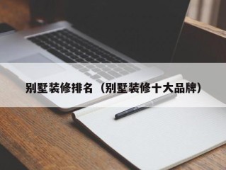 别墅装修排名（别墅装修十大品牌）