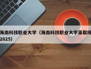 海南科技职业大学（海南科技职业大学录取线2025）