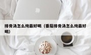 排骨汤怎么炖最好喝（番茄排骨汤怎么炖最好喝）