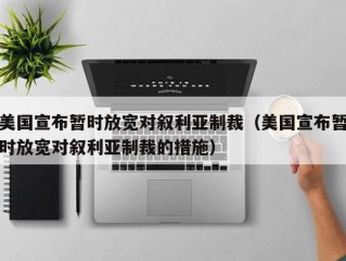 美国宣布暂时放宽对叙利亚制裁（美国宣布暂时放宽对叙利亚制裁的措施）