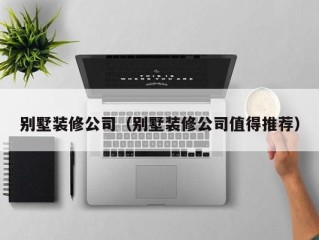 别墅装修公司（别墅装修公司值得推荐）