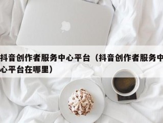 抖音创作者服务中心平台（抖音创作者服务中心平台在哪里）