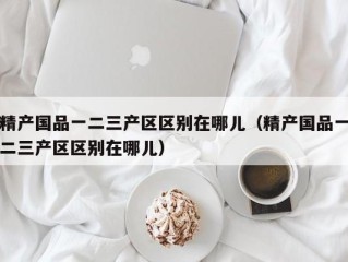 精产国品一二三产区区别在哪儿（精产国品一二三产区区别在哪儿）