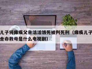 儿子将瘫痪父亲活活饿死被判死刑（瘫痪儿子舍命救母是什么电视剧）