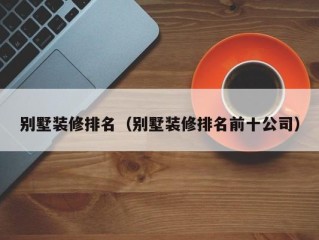 别墅装修排名（别墅装修排名前十公司）