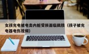 女孩充电被电击内脏受损面临截肢（孩子被充电器电伤视频）