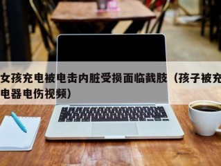 女孩充电被电击内脏受损面临截肢（孩子被充电器电伤视频）