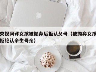 央视网评女孩被抛弃后拒认父母（被抛弃女孩拒绝认亲生母亲）