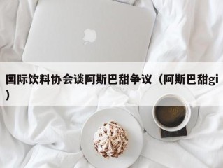 国际饮料协会谈阿斯巴甜争议（阿斯巴甜gi）