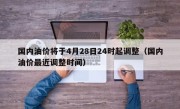 国内油价将于4月28日24时起调整（国内油价最近调整时间）