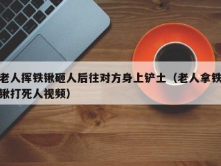 老人挥铁锹砸人后往对方身上铲土（老人拿铁锹打死人视频）