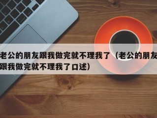 老公的朋友跟我做完就不理我了（老公的朋友跟我做完就不理我了口述）