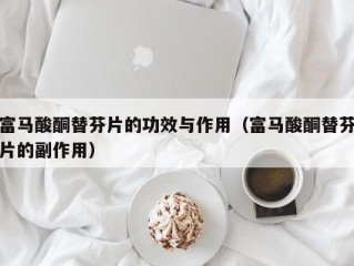 富马酸酮替芬片的功效与作用（富马酸酮替芬片的副作用）