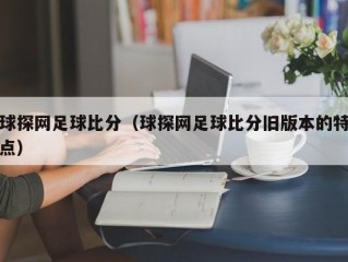 球探网足球比分（球探网足球比分旧版本的特点）