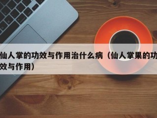 仙人掌的功效与作用治什么病（仙人掌果的功效与作用）