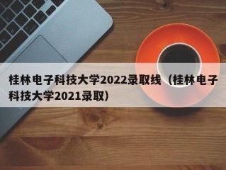 桂林电子科技大学2022录取线（桂林电子科技大学2021录取）