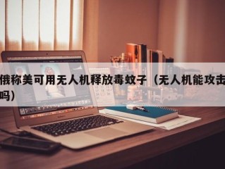 俄称美可用无人机释放毒蚊子（无人机能攻击吗）