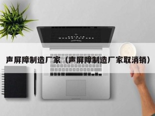 声屏障制造厂家（声屏障制造厂家取消销）