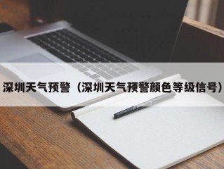 深圳天气预警（深圳天气预警颜色等级信号）