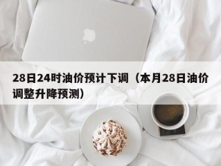28日24时油价预计下调（本月28日油价调整升降预测）