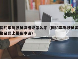 网约车驾驶员资格证怎么考（网约车驾驶员资格证网上报名申请）