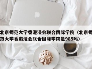 北京师范大学香港浸会联合国际学院（北京师范大学香港浸会联合国际学院是985吗）