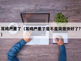 耳鸣严重了（耳鸣严重了是不是突聋快好了?）