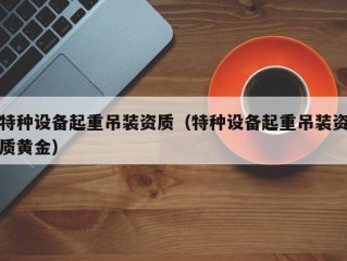 特种设备起重吊装资质（特种设备起重吊装资质黄金）