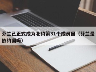 芬兰已正式成为北约第31个成员国（芬兰是协约国吗）