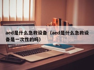 aed是什么急救设备（aed是什么急救设备是一次性的吗）