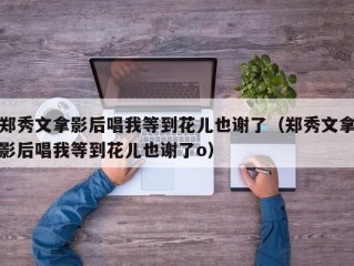 郑秀文拿影后唱我等到花儿也谢了（郑秀文拿影后唱我等到花儿也谢了o）