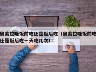 奥美拉唑饭前吃还是饭后吃（奥美拉唑饭前吃还是饭后吃一天吃几次）