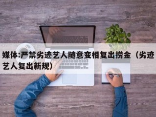 媒体:严禁劣迹艺人随意变相复出捞金（劣迹艺人复出新规）