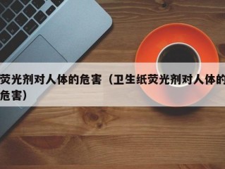 荧光剂对人体的危害（卫生纸荧光剂对人体的危害）